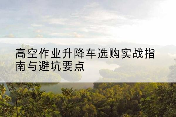 那曲升降车怎么选-高空作业升降车选购实战指南与避坑要点