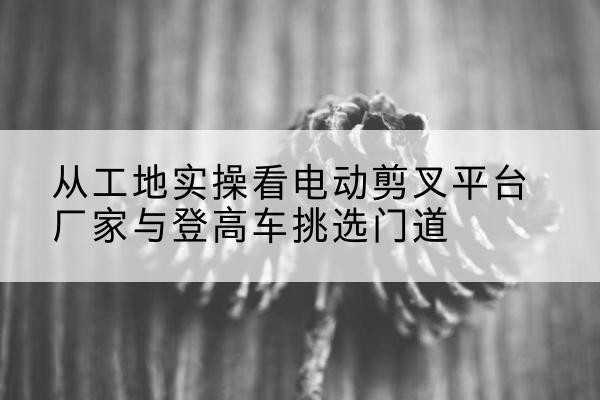 那曲电动剪叉升降平台厂家-从工地实操看电动剪叉平台厂家与登高车挑选门道