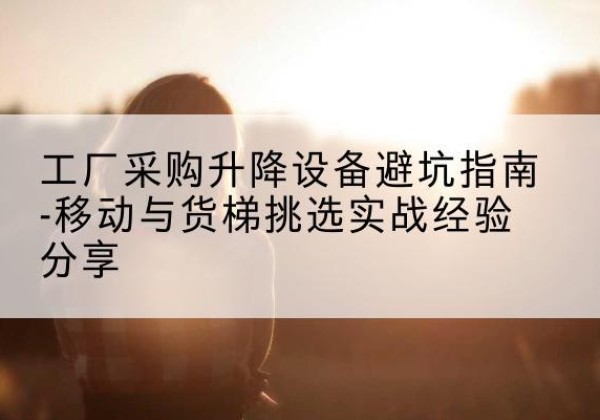 那曲移动式升降机怎么选-工厂采购升降设备避坑指南-移动与货梯挑选实战经验分享