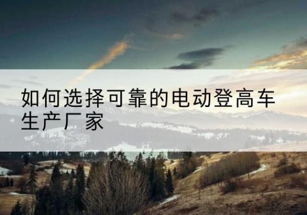 那曲电动登高车厂家-如何选择可靠的电动登高车生产厂家