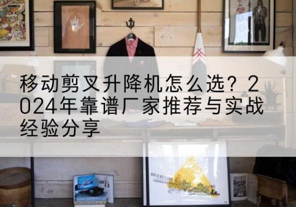那曲升降平台厂家推荐-移动剪叉升降机怎么选？2024年靠谱厂家推荐与实战经验分享